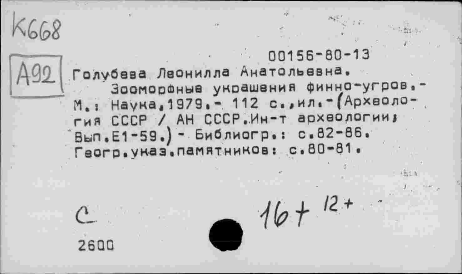 ﻿
00156-80-13 Голубава Леонилла Анатольевна.
ЗоомооФныа укоашания финно-угров И., Наука.1979.- 112 с.,ил.-(Археоло гия СССР / АН СССР..Ин-т археологииі Вып.Е1-59.)- Библиогр.; с.82-86. Гааго.указ.памятников : с.80-81.
12
2600